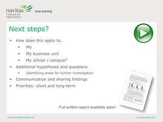 navitas-professional.edu.au navitasenglish.com
Next steps?
 How does this apply to…
 Me
 My business unit
 My school / campus?
 Additional hypotheses and questions
 Identifying areas for further investigation
 Communication and sharing findings
 Priorities: short and long-term
Full written report available soon!
 