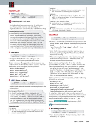 SPEAKER 2
M: Carol and I are very close. Her mom married my dad when I
was about seven. So we really grew up together.
SPEAKER 3
F: My parents got divorced when I was only three. After a few
years, my father married again. We don’t live together, but I
call his new wife “mom.”
SPEAKER 4 [M = Jamaican English]
M: Leo’s a great kid. I’m really glad I married his mother. The
three of us are really happy together.
SPEAKER 5
F: Hank and I have the same father. My mom is his stepmother.
HIS mother is MY father’s ex-wife.
GRAMMAR
Suggested
teaching time:
Your actual
teaching time:
7–10
minutes
• To make it clear how to form information questions in the
simple present tense, write the following headings on the
board:
question word(s) + do / does + subject + base
form of verb
• Write the ﬁrst few questions from the Grammar box on
the board, putting each part of the sentence under the
appropriate heading.
• After reviewing the examples in the Grammar box, ask
each information question to a different student; for
example, Where do your cousins live?
Option: (+2 minutes) To practice do vs. does with the
question What do you do?, call out a subject and have the
class respond with do or does in a question; for example:
you (What do you do?); they (What do they do?); your
daughter (What does she do?); his parents (What do they
do?); her mother-in-law (What does she do?); Andrew
(What does he do?); Andrew and Diane (What do they
do?); his ex-wife (What does she do?)
Option: (+10 minutes) For more practice, write the following
questions on the board:
What do you do?
Where do you live?
When do you study English?
What time do you go to bed?
How many languages do you speak?
How often do you see your brothers and sisters?
In pairs, have students ask and answer the questions in
complete sentences. Then have them write sentences about
their partners, using their partner’s answers; for example,
My partner works with children. She lives in . . . , etc.
Option: GRAMMAR BOOSTER (Teaching notes p. T127)
Inductive Grammar Charts
A Find the grammar
Suggested
teaching time:
Your actual
teaching time:
1–2
minutes
• Have students underline all information questions in the
Photo Story on page 27.
VOCABULARY
A 2:08 Read and listen . . .
Suggested
teaching time:
Your actual
teaching time:
2
minutes
Vocabulary Flash Card Player
• To check students’ comprehension, ask Do half-brothers
have the same birth mother or birth father? (Yes.) Do
stepbrothers have the same birth mother or birth father? (No.)
Language and culture
• Stepbrother and half-brother are both compound
nouns, but they are written in different ways. Some
compound nouns are written together as one word; for
example, stepmother or stepfather. Other compound
nouns are written with a hyphen between the two words;
for example, half-brother or half-sister. There is no rule
to explain why some words go together and others are
separated by a hyphen. The best way to find out how to
write a compound noun is to look it up in the dictionary.
B Pair work
Suggested
teaching time:
Your actual
teaching time:
2–3
minutes
• Have pairs check off each name as they use it in a
question. Each student should ask six questions.
Option: (+5 minutes) To support lower-level students, you
can brainstorm the Pair Work questions as a class and write
them on the board. These are possible questions:
Who is Steve’s stepson?
Who is Tania’s stepfather?
Who is Julia’s stepdaughter?
Who is Jake’s half-sister?
Who is Darcy’s half-brother?
C 2:09 Listen to infer
Suggested
teaching time:
Your actual
teaching time:
3–5
minutes
• Have students read the sentences before they listen to the
conversations.
Language and culture
• In the U.S. and Canada, children usually call their
mothers “Mom” or “Mum” and their fathers “Dad.” In
some families, stepchildren call their stepmothers “Mom”
and their stepfathers “Dad.” In other families, children
call their stepparents by their first name; for example, in
Vocabulary Exercise A, Trevor calls his stepfather “Steve.”
AUDIOSCRIPT
SPEAKER 1
F: Well, after a few years my brother ﬁnally got married again.
His new wife is really nice. She has three daughters and I
know he loves them a lot.
2
LESSON
UNIT 3, LESSON 2 T30
 