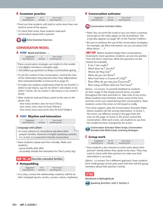 T31 UNIT 3, LESSON 2
B Grammar practice
Suggested
teaching time:
Your actual
teaching time:
2–4
minutes
• Point out that students will need to write more than one
word in some of the spaces.
• To check their work, have students read each
conversation aloud with a partner.
Extra Grammar Exercises
CONVERSATION MODEL
A 2:10 Read and listen . . .
Suggested
teaching time:
Your actual
teaching time:
2
minutes
These conversation strategies are implicit in the model:
• Use Well to introduce a lengthy reply.
• Ask follow-up questions to keep a conversation going.
• To set the context of this conversation, remind the class
of the information they learned when they talked about
their extended families in Exercise B on page 27.
• To make sure students understand what On my [mother’s /
father’s] side means, say On my father’s side means in my
father’s family. On my mother’s side means in my mother’s
family.
• After students read and listen, point to the man in the
photo. Ask:
How many brothers does he have? (Two.)
How many sisters does he have? (None.)
How many aunts and uncles does he have? (Eight.)
B 2:11 Rhythm and intonation
Suggested
teaching time:
Your actual
teaching time:
2
minutes
Language and culture
• In some cultures it is not polite to ask about other
people’s families. However, in English-speaking countries,
it is. In fact, it is expected in friendly conversation.
• Have students repeat each line chorally. Make sure
students:
pause brieﬂy after Well.
accurately imitate the intonation for That’s pretty big!
now you can Describe extended families
A Notepadding
Suggested
teaching time:
Your actual
teaching time:
4–6
minutes
• As a class, review the relationships students will list on
their notepads (aunts, uncles, cousins, nieces, nephews).
B Conversation activator
Suggested
teaching time:
Your actual
teaching time:
10–12
minutes
Conversation Activator Video
• Note: You can print the script or you can show a running
transcript on the video player on the ActiveTeach. The
script also appears on page 181 of this Teacher’s Edition.
• Be sure to reinforce the use of the conversation strategies;
for example, ask What information can you ask about with
What about . . . ?
don’tstop! Before students begin their conversations,
brainstorm more questions students can ask one another
from the Don’t stop! box. Write the questions on the
board; for example:
Is he / she single?
What does he / she do?
Where do they live?
When do you see them?
Who lives here in [name of city]?
How often do you see your [cousins]?
How many children does he /she have?
Option: (+5 minutes) To provide feedback to students
on their usage of the simple present tense, circulate
throughout the class and listen in. Take note of any errors.
When students have ﬁnished, review some of the most
common errors you heard during their conversations. Have
students correct the errors on the board or orally.
• For more support, play the Conversation Activator Video
before students do this activity themselves. In Scene 1,
the actors use different words in the gaps from the
ones on the page. In Scene 2, the actors extend the
conversation. After each scene, ask students to say how
the model has been changed by the actors.
Conversation Activator Video Script; Conversation
Activator Pair Work Cards; Learning Strategies
C Group work
Suggested
teaching time:
Your actual
teaching time:
10–12
minutes
• Give students a few minutes to write notes about their
partner’s family before they speak to the class. They may
want to check with their partners to make sure their
information is accurate.
Option: (+5 minutes) For a different approach, have students
form small groups of two pairs each and then tell the group
members about their partner’s family.
extras
Workbook or MyEnglishLab
Speaking Activities: Unit 3, Activity 2
 