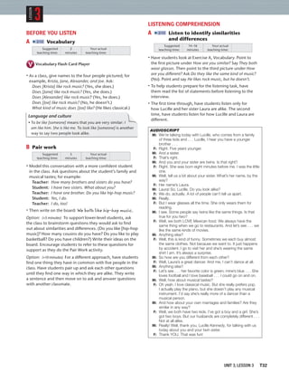 UNIT 3, LESSON 3 T32
BEFORE YOU LISTEN
A 2:12 Vocabulary
Suggested
teaching time:
Your actual
teaching time:
2
minutes
Vocabulary Flash Card Player
• As a class, give names to the four people pictured; for
example, Krista, Jane, Alexander, and Joe. Ask:
Does [Krista] like rock music? (Yes, she does.)
Does [Jane] like rock music? (Yes, she does.)
Does [Alexander] like rock music? (Yes, he does.)
Does [Joe] like rock music? (No, he doesn’t.)
What kind of music does [Joe] like? (He likes classical.)
Language and culture
• To be like [someone] means that you are very similar: I
am like him. She is like me. To look like [someone] is another
way to say two people look alike.
B Pair work
Suggested
teaching time:
Your actual
teaching time:
5
minutes
• Model this conversation with a more conﬁdent student
in the class. Ask questions about the student’s family and
musical tastes; for example:
Teacher: How many brothers and sisters do you have?
Student: I have two sisters. What about you?
Teacher: I have one brother. Do you like hip-hop music?
Student: Yes, I do.
Teacher: I do, too!
• Then write on the board: We both like hip-hop music.
Option: (+5 minutes) To support lower-level students, ask
the class to brainstorm questions they would ask to ﬁnd
out about similarities and differences. (Do you like [hip-hop
music]? How many cousins do you have? Do you like to play
basketball? Do you have children?) Write their ideas on the
board. Encourage students to refer to these questions for
support as they do the Pair Work activity.
Option: (+10 minutes) For a different approach, have students
ﬁnd one thing they have in common with ﬁve people in the
class. Have students pair up and ask each other questions
until they ﬁnd one way in which they are alike. They write
a sentence and then move on to ask and answer questions
with another classmate.
LISTENING COMPREHENSION
A 2:13 Listen to identify similarities
and differences
Suggested
teaching time:
Your actual
teaching time:
14–16
minutes
• Have students look at Exercise A, Vocabulary. Point to
the ﬁrst picture under How are you similar? Say They both
wear glasses. Then point to the third picture under How
are you different? Ask Do they like the same kind of music?
(No). Point and say He likes rock music, but he doesn’t.
• To help students prepare for the listening task, have
them read the list of statements before listening to the
interview.
• The ﬁrst time through, have students listen only for
how Lucille and her sister Laura are alike. The second
time, have students listen for how Lucille and Laura are
different.
AUDIOSCRIPT
M: We’re talking today with Lucille, who comes from a family
of three kids and . . . Lucille, I hear you have a younger
brother . . .
F: Right. Five years younger.
M: And a sister.
F: That’s right.
M: And you and your sister are twins. Is that right?
F: Right. She was born eight minutes before me. I was the little
one.
M: Well, tell us a bit about your sister. What’s her name, by the
way?
F: Her name’s Laura.
M: Laura! So, Lucille. Do you look alike?
F: We do, actually. A lot of people can’t tell us apart.
M: Really.
F: But I wear glasses all the time. She only wears them for
reading.
M: I see. Some people say twins like the same things. Is that
true for you two?
F: Well, we both LOVE Mexican food. We always have the
same thing when we go to restaurants. And let’s see . . . we
like the same kinds of movies.
M: Anything else?
F: Well, this is kind of funny. Sometimes we each buy almost
the same clothes. Not because we want to. It just happens
by accident. I go to visit her and she’s wearing the same
shirt I am. It’s always a surprise.
M: So how are you different from each other?
F: Well, Laura’s a great dancer. And me, I can’t dance at all.
M: Anything else?
F: Let’s see . . . her favorite color is green; mine’s blue . . . She
loves football and I love baseball . . . I could go on and on.
M: Well, how about musical tastes?
F: Oh yeah. I love classical music. But she really prefers pop.
I actually play the piano, but she doesn’t play any musical
instrument. I’d say she’s really more of a dancer than a
musical person.
M: And how about your own marriages and families? Are they
similar in any way?
F: Well, we both have two kids. I’ve got a boy and a girl. She’s
got two boys. But our husbands are completely different . . .
Not at all alike.
M: Really! Well, thank you, Lucille Kennedy, for talking with us
today about you and your twin sister.
F: Thank YOU. That was fun!
3
LESSON
 