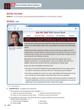 34 UNIT 3
goal Discuss family cultural traditions
LESSON
4
BEFORE YOU READ
WARM-UP In your opinion, how long should adult children live in their parents’ homes?
READING 2:16
A CONFIRM FACTS Complete each statement.
1 The parents are worried because their daughter .
a wants to move into their home c doesn’t want to leave their home
b wants to move away from their home d doesn’t want to come home
2 According to Armin Brott, most North Americans expect children to move out of their
parents’ home when they .
a reach the age of eighteen c find a job
b finish college d get married
Ask Mr. Dad With Armin Brott
When Adult Children Come Home
Home About Mr. Dad Get Advice Mr. Dad Blog Reviews
http: www.mrdad.com
Ask Mr. Dad
Q: My wife and I recently sent our last child off to college. We are ready to sell the house and
travel, but our oldest daughter doesn’t have a job and plans to move back home. What should
we do?
A: Most North Americans expect their children to move out of the house at eighteen. But that’s
changing. Today, more adult children are returning home to live. Some don’t have jobs or can’t pay
for the high costs of housing. Some are recently separated or divorced. Most are single, but some
come home with a wife, husband, or child, too.
Most parents are happy when their kids come back home to live. However, when a son or
daughter can’t ﬁnd a job—or is recently divorced—there can be problems. And if their son or
daughter is still at home at the age of thirty-ﬁve, many parents are no longer happy.
In your case, what if your daughter moves back home?
• Don’t worry. If you and your daughter had a good relationship when she was younger, she’ll be
ﬁne. Help her in any way you can. And it’s OK to ask, “How long do you plan on staying?”
• Don’t treat your daughter like a child. In our culture, adult children don’t feel good about living at
home, and they don’t want to depend on their parents’ help. Tell her you understand.
• Talk to your daughter as an adult. Have a discussion about paying for expenses and helping with
household responsibilities and chores, such as kitchen cleanup and doing laundry. If you and your
daughter talk and try to understand each other, everyone will be happier.
Source: www.mrdad.com
Do you have a question?
Ask Mr. Dad
a
a
 