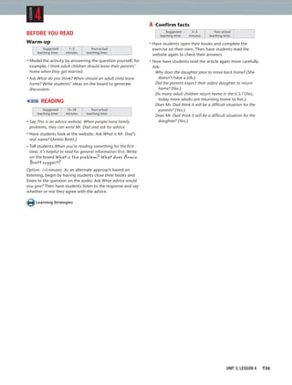 UNIT 3, LESSON 4 T34
BEFORE YOU READ
Warm-up
Suggested
teaching time:
Your actual
teaching time:
1–2
minutes
• Model the activity by answering the question yourself; for
example, I think adult children should leave their parents’
home when they get married.
• Ask What do you think? When should an adult child leave
home? Write students’ ideas on the board to generate
discussion.
2:16 READING
Suggested
teaching time:
Your actual
teaching time:
15–18
minutes
• Say This is an advice website. When people have family
problems, they can write Mr. Dad and ask for advice.
• Have students look at the website. Ask What is Mr. Dad’s
real name? (Armin Brott.)
• Tell students When you’re reading something for the ﬁrst
time, it’s helpful to read for general information ﬁrst. Write
on the board What is the problem? What does Armin
Brott suggest?
Option: (+5 minutes) As an alternate approach based on
listening, begin by having students close their books and
listen to the question on the audio. Ask What advice would
you give? Then have students listen to the response and say
whether or not they agree with the advice.
Learning Strategies
A Confirm facts
Suggested
teaching time:
Your actual
teaching time:
3–5
minutes
• Have students open their books and complete the
exercise on their own. Then have students read the
website again to check their answers.
• Now have students read the article again more carefully.
Ask:
Why does the daughter plan to move back home? (She
doesn’t have a job.)
Did the parents expect their oldest daughter to return
home? (No.)
Do many adult children return home in the U.S.? (Yes,
today more adults are returning home to live.)
Does Mr. Dad think it will be a difficult situation for the
parents? (Yes.)
Does Mr. Dad think it will be a difficult situation for the
daughter? (Yes.)
4
LESSON
 