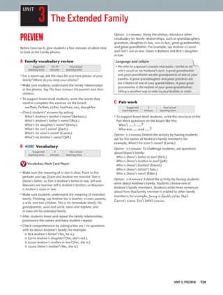 UNIT 3, PREVIEW T26
3
UNIT
The Extended Family
preview
Before Exercise A, give students a few minutes of silent time
to look at the family photos.
A Family vocabulary review
Suggested
teaching time:
Your actual
teaching time:
10–14
minutes
• For a warm-up, ask the class Do you have photos of your
family? Where do you keep your photos?
• Make sure students understand the family relationships
in the photos. Say The lines connect the parents and their
children.
• To support lower-level students, write the words they
need to complete this exercise on the board.
mother, father, sister, brother, son, daughter
• Check students’ answers by asking:
What’s Andrew’s mother’s name? (Barbara.)
What’s Andrew’s father’s name? (Rick.)
What’s his daughter’s name? (Jenny.)
What’s his son’s name? (Zach.)
What’s his sister’s name? (Carrie.)
What’s his brother’s name? (Jeff.)
B 2:02 Vocabulary
Suggested
teaching time:
Your actual
teaching time:
3
minutes
Vocabulary Flash Card Player
• Make sure the meaning of in-law is clear. Point to the
pictures and say Diane and Andrew are married. Tom is
Diane’s father, so Tom is Andrew’s father-in-law. Jeff and
Maureen are married. Jeff is Andrew’s brother, so Maureen
is Andrew’s sister-in-law.
• Make sure students understand the meaning of extended
family. Pointing, say Andrew has a brother, a sister, parents,
a wife, and two children. This is his immediate family. His
grandparents, aunt and uncle, niece and nephew, and
in-laws are his extended family.
• After students listen and repeat the family relationships,
pronounce the names and have students repeat.
• Check comprehension by asking a few yes / no questions
with be about Andrew’s family; for example:
Is Rick Andrew’s father? (Yes, he is.)
Is Carrie Andrew’s daughter? (No, she’s not.)
Is Louise Andrew’s mother-in-law? (Yes, she is.)
Is Louise Diane’s mother? (Yes, she is.)
Option: (+5 minutes) Using the photos, introduce other
vocabulary for family relationships, such as granddaughter,
grandson, daughter-in-law, son-in-law, great-grandmother,
and great-grandfather. For example, say Andrew is Louise
and Tom’s son-in-law. Diane is Barbara and Rick’s daughter-
in-law.
Language and culture
• We refer to a spouse’s cousins and aunts / uncles as my
wife’s cousin or my husband’s aunt. A great-grandmother
and great-grandfather are the grandparents of one of your
parents. A great-granddaughter and great-grandson are
the children of one of your grandchildren. A great great-
grandmother is the mother of your great-grandmother.
Sibling is another way to refer to your brother or sister.
y
C Pair work
Suggested
teaching time:
Your actual
teaching time:
3
minutes
• To support lower-level students, write the structure of the
Pair Work questions on the board like this:
Who’s ’s ?
Who are and ?
Option: (+5 minutes) Extend the activity by having students
ask for the names of Andrew’s family members; for
example, What’s his sister’s name? (Carrie.)
Option: (+5 minutes) To challenge students, ask questions
about Diane’s family:
Who is Diane’s father-in-law? (Rick.)
Who is Diane’s brother-in-law? (Jeff.)
Who is Diane’s brother? (David.)
Who is Diane’s father? (Tom.)
Who is Diane’s niece? (Ellen.)
Option: (+10 minutes) Extend the activity by having students
write about Andrew’s family. Students choose one of
Andrew’s family members. Students write three sentences
about how that family member is related to other family
members; for example, Jenny is Zach’s sister. She’s
Carrie’s niece. She’s Seth’s cousin.
 