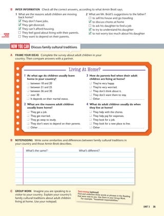 Welcome 35
B INFER INFORMATION Check all the correct answers, according to what Armin Brott says.
1 What are the reasons adult children are moving
back home?
They don’t have jobs.
They get divorced.
They can’t afford housing.
They feel good about living with their parents.
They want to depend on their parents.
2 What are Mr. Brott’s suggestions to the father?
to sell his house and go traveling
to discuss chores at home
to ask his daughter to find a job
to try to understand his daughter
to not worry too much about his daughter
UNIT 3 35
nowyoucan Discuss family cultural traditions
A FRAME YOUR IDEAS Complete the survey about adult children in your
country. Then compare answers with a partner.
B NOTEPADDING Write some similarities and differences between family cultural traditions in
your country and those Armin Brott describes.
What’s the same? What’s different?
C GROUP WORK Imagine you are speaking to a
visitor to your country. Explain your country’s
family cultural traditions about adult children
living at home. Use your notepad.
Text-mining (optional)
Find and underline three words or phrases in the Readingthat were new to you. Use them in your Group Work.For example: “household responsibilities.”
Living At Home?
1 At what age do children usually leave
home in your country?
between 18 and 20
between 21 and 25
between 26 and 30
over 30
It depends on their marital status.
2 What are the reasons adult children
usually leave home?
They get a job.
They get married.
They go away to study.
They don’t want to depend on their parents.
Other
3 How do parents feel when their adult
children are living at home?
They’re very happy.
They’re very worried.
They don’t think about it.
They don’t want them to stay.
Other
4 What do adult children usually do when
they live at home?
They help with the chores.
They help pay for expenses.
They look for a job.
They look for a new place to live.
Other
DIGITAL
MORE
EXERCISES
✓
✓
✓
✓
✓
✓
 
