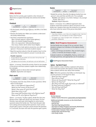 T37 UNIT 3, REVIEW
Game
Suggested
teaching time:
Your actual
teaching time:
10
minutes
• Model the activity. Describe the Iglesias family from one
person’s view and then ask Who am I? For example:
Teacher: Julio Iglesias is my father. Rodrigo is my younger
brother. Who am I?
Student: Miguel Alejandro.
Option: (+10 minutes) For a different approach, have
students write three sentences about one person in the
family tree. Students then pass the sentences to a partner
who must write the name of the person described.
I have three children, a son-in-law, and a daughter-in-law. I have two
grandchildren. I am Julio Iglesias’s ex-wife. (Isabel Preysler)
I am Isabel’s son. I have a younger sister. Julio Iglesias is my
grandfather. (Alejandro)
Possible responses . . .
Option: Oral Progress Assessment
Use the family tree on page 37 for an oral test. Have
students compare two members of the Iglesias family.
For example:
Julio Jr. and Enrique are brothers. They are both singers.
Julio Jr. is married, but Enrique is single.
Evaluate students on intelligibility, ﬂuency, correct use
of target grammar, and appropriate use of vocabulary.
Oral Progress Assessment Charts
Option: Top Notch Project
Have students create a family scrapbook with photos
from home and written descriptions of their relatives.
Have students tell the class about their families.
Idea: Write the questions that follow on the board. Say
Use the questions on the board for ideas.
What are their names?
How old are they?
Where do they work? / What do they do?
Where do they live?
Are they married, single, divorced, or widowed?
Do they have any children?
Who do they look like?
What do they like?
extras
On the Internet:
• Online Teacher Resources: pearsonelt.com/topnotch3e/
Additional printable resources on the ActiveTeach:
• Assessments
• Just for Fun
• Top Notch Pop Song Activities
• Top Notch TV Video Program and Activity Worksheets
• Supplementary Pronunciation Lessons
• Conversation Activator Video Scripts
• Audioscripts and Answer keys
• Unit Study Guides
Digital Games
ORAL REVIEW
Before the ﬁrst activity, give students a few minutes of
silent time to explore the family tree and become familiar
with it.
Contest
Suggested
teaching time:
Your actual
teaching time:
5
minutes
• On the board, write Enrique Iglesias. Ask Who is he? (He’s
a singer.)
• Preview the family tree. Make sure students understand
the family relationships.
• Ask these comprehension questions:
Who is Enrique Iglesias’s father? (Julio Iglesias.)
Who is his mother? (Isabel Preysler.)
Who is his stepmother? (Miranda Rijnsburger.)
How many children did his father have? (Eight.)
• Point out that to make Iglesias possessive, you add ’s /iz/:
Iglesias’s. Pronounce it and have students repeat.
• Read the question aloud so that all students hear it at the
same time. The ﬁrst student to answer it correctly wins.
Enrique Iglesias has one brother and one sister. He has three half-
brothers and two half-sisters.
Julio Iglesias has one brother, one half-sister, and one half-brother.
Possible responses . . .
Option: (+5 minutes) Extend the activity. Point to two people
in the picture and have students explain their relationship.
For example:
Teacher: [points to Ronna Keitt and Julio Iglesias]
Student: Stepmother and stepson.
Pair work
Suggested
teaching time:
Your actual
teaching time:
5–10
minutes
• To prepare, have the class think of some questions. Write
them on the board:
Who is Julio Iglesias’s stepmother?
What are the names of the twins?
What is the name of Julio’s first child?
What does Julio Jr. do?
How many half-brothers does Julio Iglesias have?
When was Dr. Julio Iglesias Puga born?
Option: (+15 minutes) To play a game, divide the class into
groups of four. Split each group into two teams. For ﬁve
minutes, have each pair work together to write twenty
questions about the family tree. Then have the pairs take
turns asking and answering their questions. Each correct
answer gets a point. If the pair cannot answer the question
in 15 seconds, the team who asks the question gets a point.
 