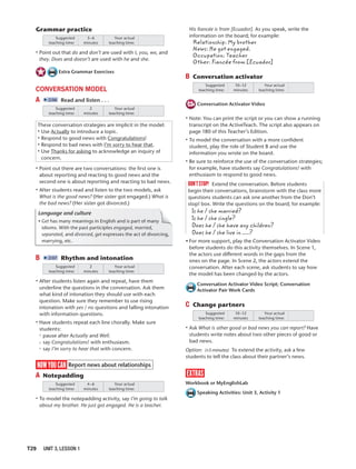 T29 UNIT 3, LESSON 1
Grammar practice
Suggested
teaching time:
Your actual
teaching time:
3–6
minutes
• Point out that do and don’t are used with I, you, we, and
they. Does and doesn’t are used with he and she.
Extra Grammar Exercises
CONVERSATION MODEL
A 2:06 Read and listen . . .
Suggested
teaching time:
Your actual
teaching time:
2
minutes
These conversation strategies are implicit in the model:
• Use Actually to introduce a topic.
• Respond to good news with Congratulations!
• Respond to bad news with I’m sorry to hear that.
• Use Thanks for asking to acknowledge an inquiry of
concern.
• Point out there are two conversations: the ﬁrst one is
about reporting and reacting to good news and the
second one is about reporting and reacting to bad news.
• After students read and listen to the two models, ask
What is the good news? (Her sister got engaged.) What is
the bad news? (Her sister got divorced.)
Language and culture
• Get has many meanings in English and is part of many
idioms. With the past participles engaged, married,
separated, and divorced, get expresses the act of divorcing,
marrying, etc.
y
B 2:07 Rhythm and intonation
Suggested
teaching time:
Your actual
teaching time:
2
minutes
• After students listen again and repeat, have them
underline the questions in the conversation. Ask them
what kind of intonation they should use with each
question. Make sure they remember to use rising
intonation with yes / no questions and falling intonation
with information questions.
• Have students repeat each line chorally. Make sure
students:
pause after Actually and Well.
say Congratulations! with enthusiasm.
say I’m sorry to hear that with concern.
now you can Report news about relationships
A Notepadding
Suggested
teaching time:
Your actual
teaching time:
4–6
minutes
• To model the notepadding activity, say I’m going to talk
about my brother. He just got engaged. He is a teacher.
His ﬁancée is from [Ecuador]. As you speak, write the
information on the board; for example:
Relationship: My brother
News: He got engaged.
Occupation: Teacher
Other: Fiancée from [Ecuador]
B Conversation activator
Suggested
teaching time:
Your actual
teaching time:
10–12
minutes
Conversation Activator Video
• Note: You can print the script or you can show a running
transcript on the ActiveTeach. The script also appears on
page 180 of this Teacher’s Edition.
• To model the conversation with a more conﬁdent
student, play the role of Student B and use the
information you wrote on the board.
• Be sure to reinforce the use of the conversation strategies;
for example, have students say Congratulations! with
enthusiasm to respond to good news.
don’tstop! Extend the conversation. Before students
begin their conversations, brainstorm with the class more
questions students can ask one another from the Don’t
stop! box. Write the questions on the board; for example:
Is he / she married?
Is he / she single?
Does he / she have any children?
Does he / she live in ?
• For more support, play the Conversation Activator Video
before students do this activity themselves. In Scene 1,
the actors use different words in the gaps from the
ones on the page. In Scene 2, the actors extend the
conversation. After each scene, ask students to say how
the model has been changed by the actors.
Conversation Activator Video Script; Conversation
Activator Pair Work Cards
C Change partners
Suggested
teaching time:
Your actual
teaching time:
10–12
minutes
• Ask What is other good or bad news you can report? Have
students write notes about two other pieces of good or
bad news.
Option: (+5 minutes) To extend the activity, ask a few
students to tell the class about their partner’s news.
extras
Workbook or MyEnglishLab
Speaking Activities: Unit 3, Activity 1
 