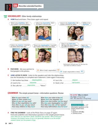 30 UNIT 3
VOCABULARY Other family relationships
A 2:08 Read and listen. Then listen again and repeat.
goal Describe extended families
LESSON
2
Ashley is my
stepsister.
Steve is my stepfather. He’s
my mother’s second husband.
Julia is my stepmother. She’s
my father’s second wife.
Cody is my stepson. I married
his father three years ago.
Tania is my stepdaughter. I married
her mother when Tania was three.
Jake is my
half-brother.
Darcy is my half-sister.
We have the same mother,
but different fathers.*
B PAIR WORK Ask your partner to
ﬁnd people in the photos.
C 2:09 LISTEN TO INFER Listen to the speakers and infer the relationships.
Use the Vocabulary to complete each statement. Listen again if necessary.
1 Her brother has three . 4 Leo is his .
2 Carol is his . 5 Hank is her .
3 She calls her “Mom.”
GRAMMAR The simple present tense—information questions: Review
GRAMMAR BOOSTER p. 127
Information questions in the
simple present tense:
• Form
• Questions with Who
• Common errors
Be careful! Who as subject:
Who lives in Hong Kong?
NOT Who does live in Hong Kong?What do your in-laws do? What does your sister-in-law do?
Where do their cousins live? Where does your stepsister live?
When do you visit your aunt? When does your brother visit his niece?
Who do their stepchildren live with? Who does your stepdaughter live with?
How often do you call your niece? How often does she call her nephew?
How many children do they have? How many half-brothers does he have?
A FIND THE GRAMMAR Look at the Photo Story on page 27 again.
Find and underline one information question in the simple present tense.
“Who’s Cody’s stepmother?
” “Cody’s stepmother is Irene.
”
*Half-brothers and half-sisters can also have the
same father but different mothers.
Trevor Steve Ingrid Julia Ashley Lance
Bill TaniaIrene Cody DarcyJake
1 2
43
Lance is my stepbrother. His
mother married my father.
DIGITAL
FLASH
CARDS
stepdaughters stepson
stepsister half-brother
stepmother
How often do you see them? (Note: Students may answer “Who’s that guy?”
However, the present tense of be is not generally referred to as the simple
present tense, but the present of be.)
 