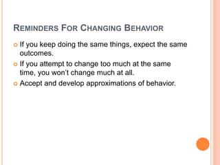 REMINDERS FOR CHANGING BEHAVIOR
 If you keep doing the same things, expect the same
outcomes.
 If you attempt to change too much at the same
time, you won’t change much at all.
 Accept and develop approximations of behavior.
 