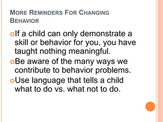 MORE REMINDERS FOR CHANGING
BEHAVIOR
If a child can only demonstrate a
skill or behavior for you, you have
taught nothing meaningful.
Be aware of the many ways we
contribute to behavior problems.
Use language that tells a child
what to do vs. what not to do.
 