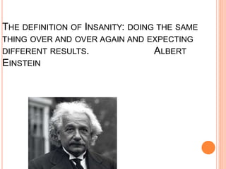 THE DEFINITION OF INSANITY: DOING THE SAME
THING OVER AND OVER AGAIN AND EXPECTING
DIFFERENT RESULTS. ALBERT
EINSTEIN
 