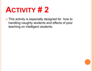 ACTIVITY # 2
 This activity is especially designed for how to
handling naughty students and effects of poor
teaching on intelligent students.
 