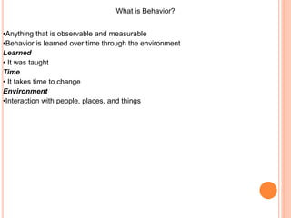 What is Behavior?
•Anything that is observable and measurable
•Behavior is learned over time through the environment
Learned
• It was taught
Time
• It takes time to change
Environment
•Interaction with people, places, and things
 