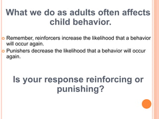What we do as adults often affects
child behavior.
 Remember, reinforcers increase the likelihood that a behavior
will occur again.
 Punishers decrease the likelihood that a behavior will occur
again.
Is your response reinforcing or
punishing?
 