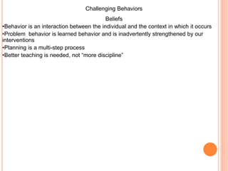 Challenging Behaviors
Beliefs
•Behavior is an interaction between the individual and the context in which it occurs
•Problem behavior is learned behavior and is inadvertently strengthened by our
interventions
•Planning is a multi-step process
•Better teaching is needed, not “more discipline”
 