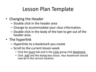 Lesson Plan Template Changing the Header Double click in the header area Change to accommodate your class information. Double click in the body of the text to get out of the header area. The hyperlink Hyperlinks to a bookmark you create Scroll to the current lesson week Click the Insert tab and in the Links group click Bookmark. Click  Add and the dialog box closes. Your bookmark should now be in the correct location. 