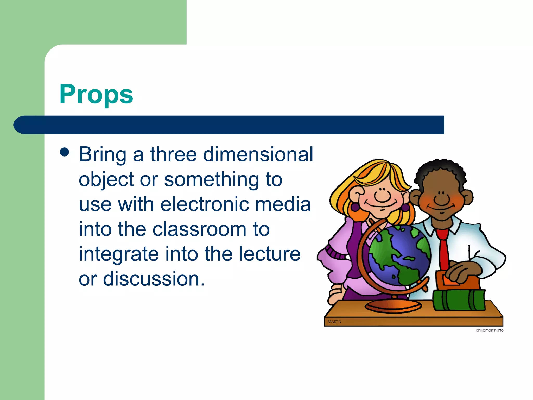Props

 Bring  a three dimensional
  object or something to
  use with electronic media
  into the classroom to
  integrate into the lecture
  or discussion.
 