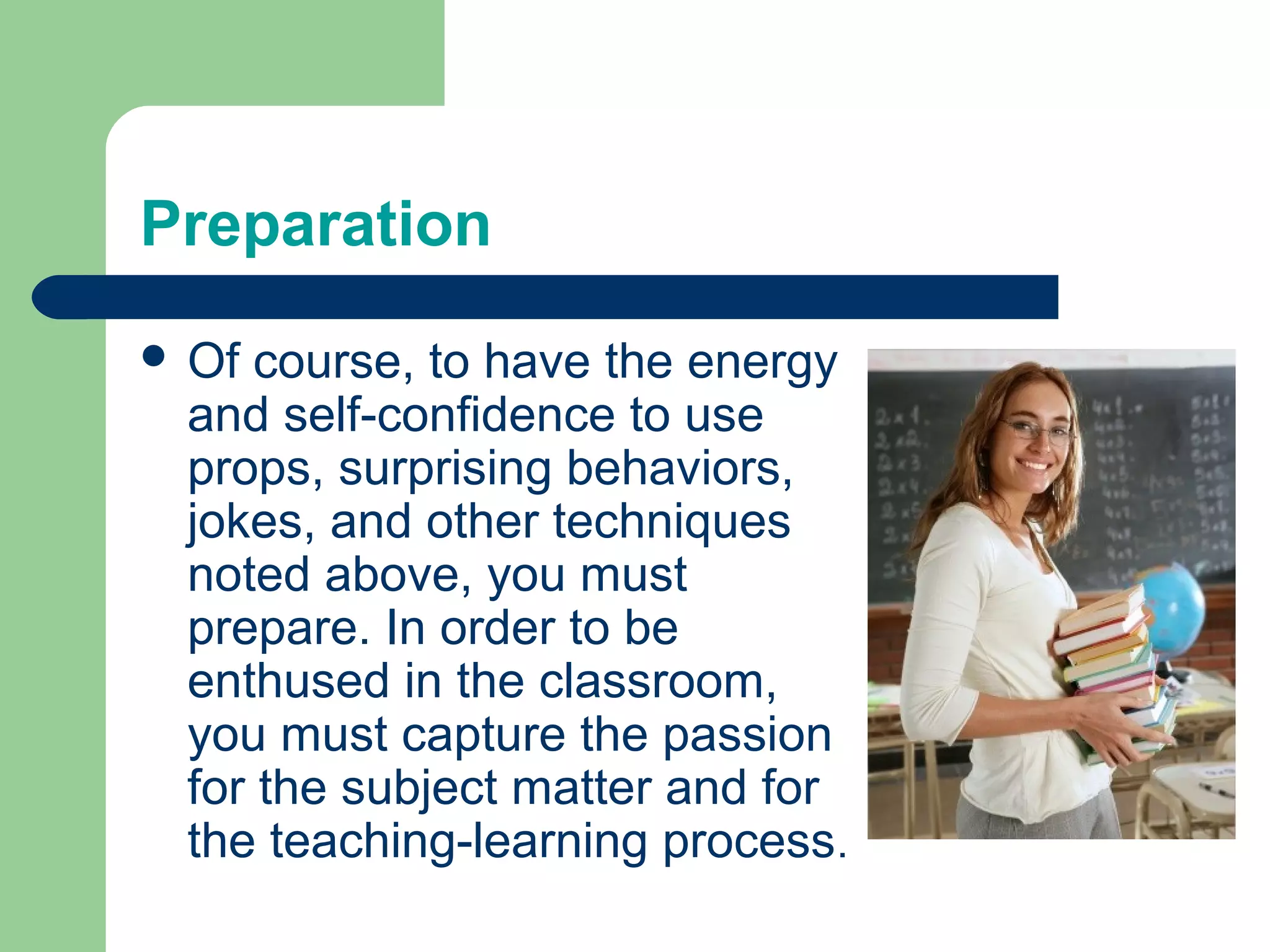 Preparation
 Of course, to have the energy
 and self-confidence to use
 props, surprising behaviors,
 jokes, and other techniques
 noted above, you must
 prepare. In order to be
 enthused in the classroom,
 you must capture the passion
 for the subject matter and for
 the teaching-learning process.
 