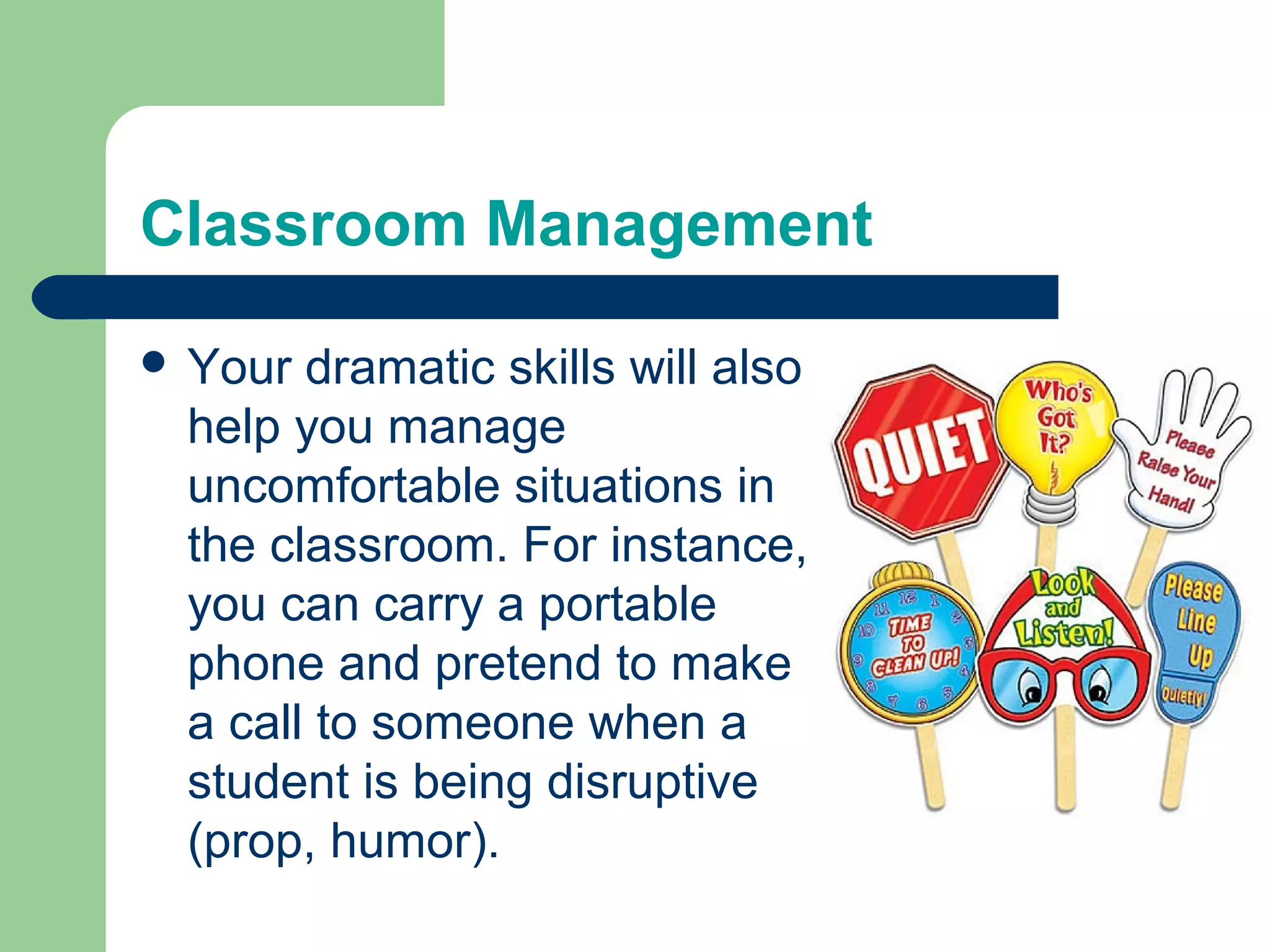 Classroom Management

 Your dramatic skills will also
 help you manage
 uncomfortable situations in
 the classroom. For instance,
 you can carry a portable
 phone and pretend to make
 a call to someone when a
 student is being disruptive
 (prop, humor).
 