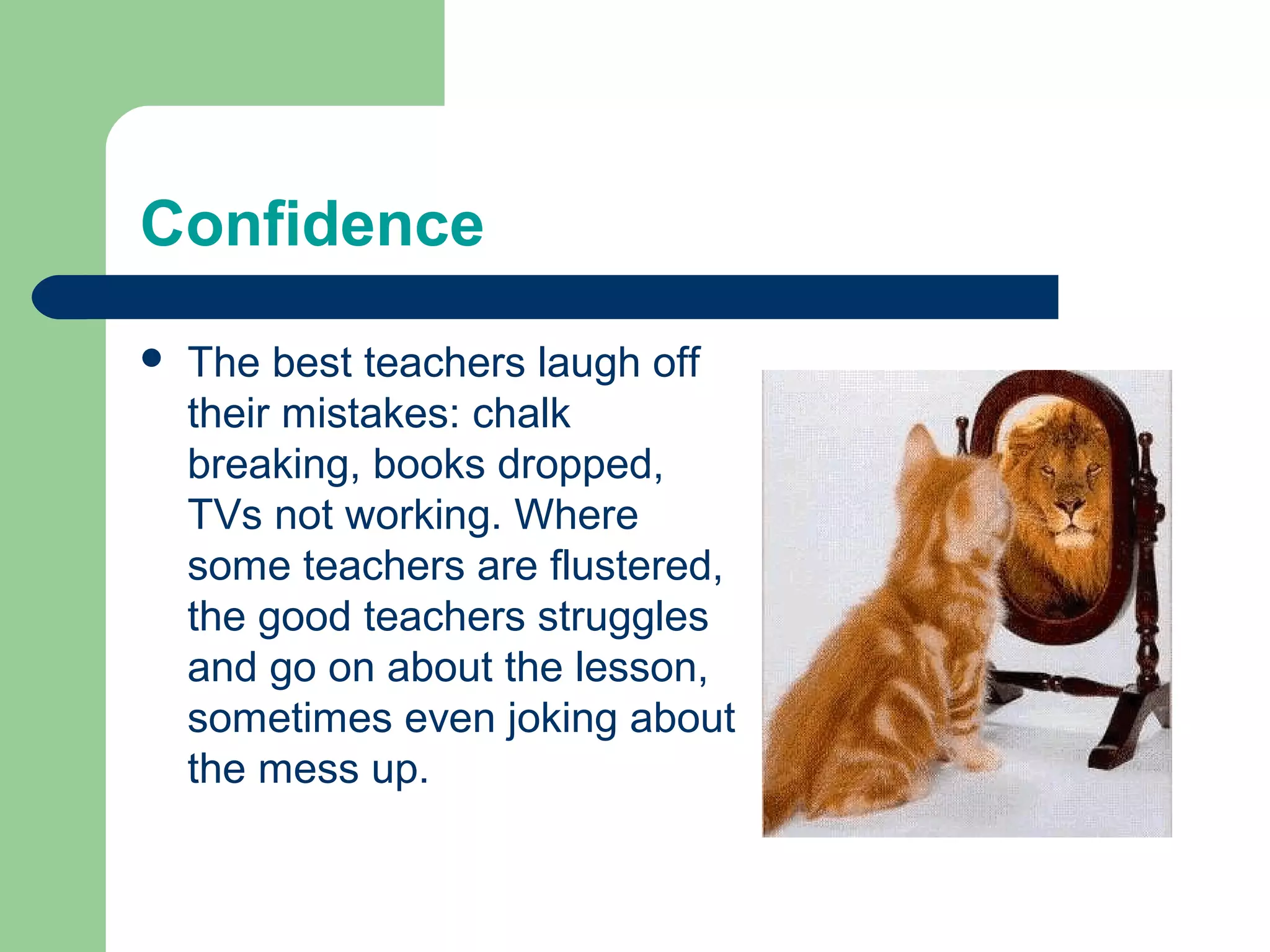 Confidence
   The best teachers laugh off
    their mistakes: chalk
    breaking, books dropped,
    TVs not working. Where
    some teachers are flustered,
    the good teachers struggles
    and go on about the lesson,
    sometimes even joking about
    the mess up.
 
