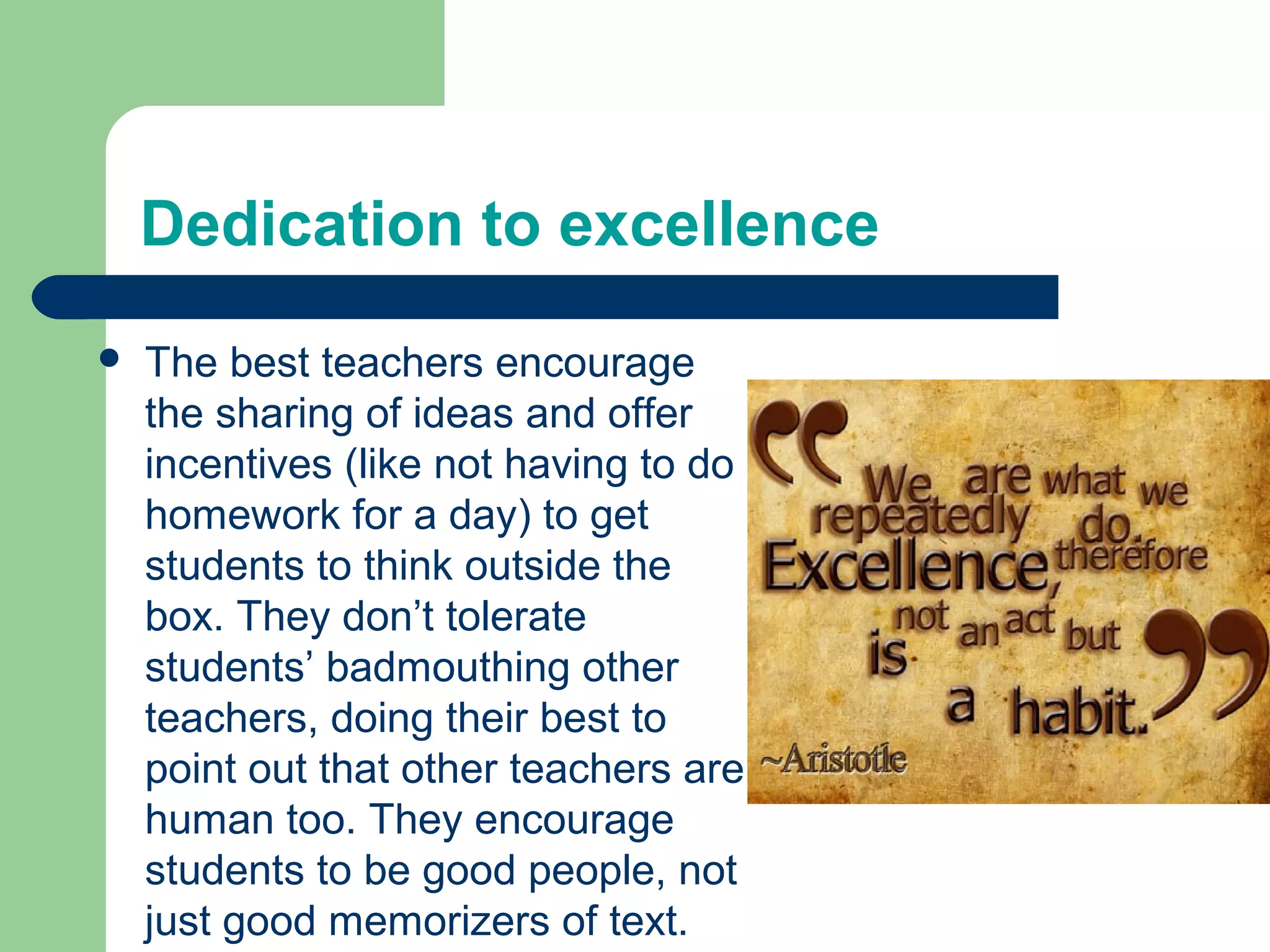 Dedication to excellence
   The best teachers encourage
    the sharing of ideas and offer
    incentives (like not having to do
    homework for a day) to get
    students to think outside the
    box. They don’t tolerate
    students’ badmouthing other
    teachers, doing their best to
    point out that other teachers are
    human too. They encourage
    students to be good people, not
    just good memorizers of text.
 