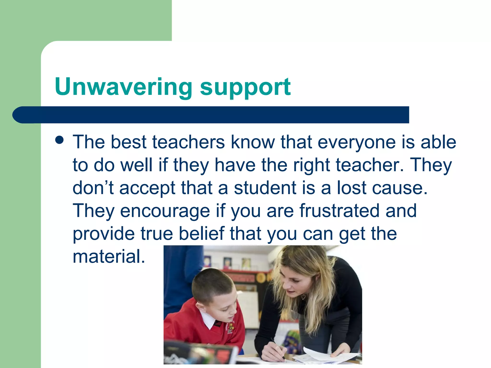 Unwavering support

 The best teachers know that everyone is able
 to do well if they have the right teacher. They
 don’t accept that a student is a lost cause.
 They encourage if you are frustrated and
 provide true belief that you can get the
 material.
 
