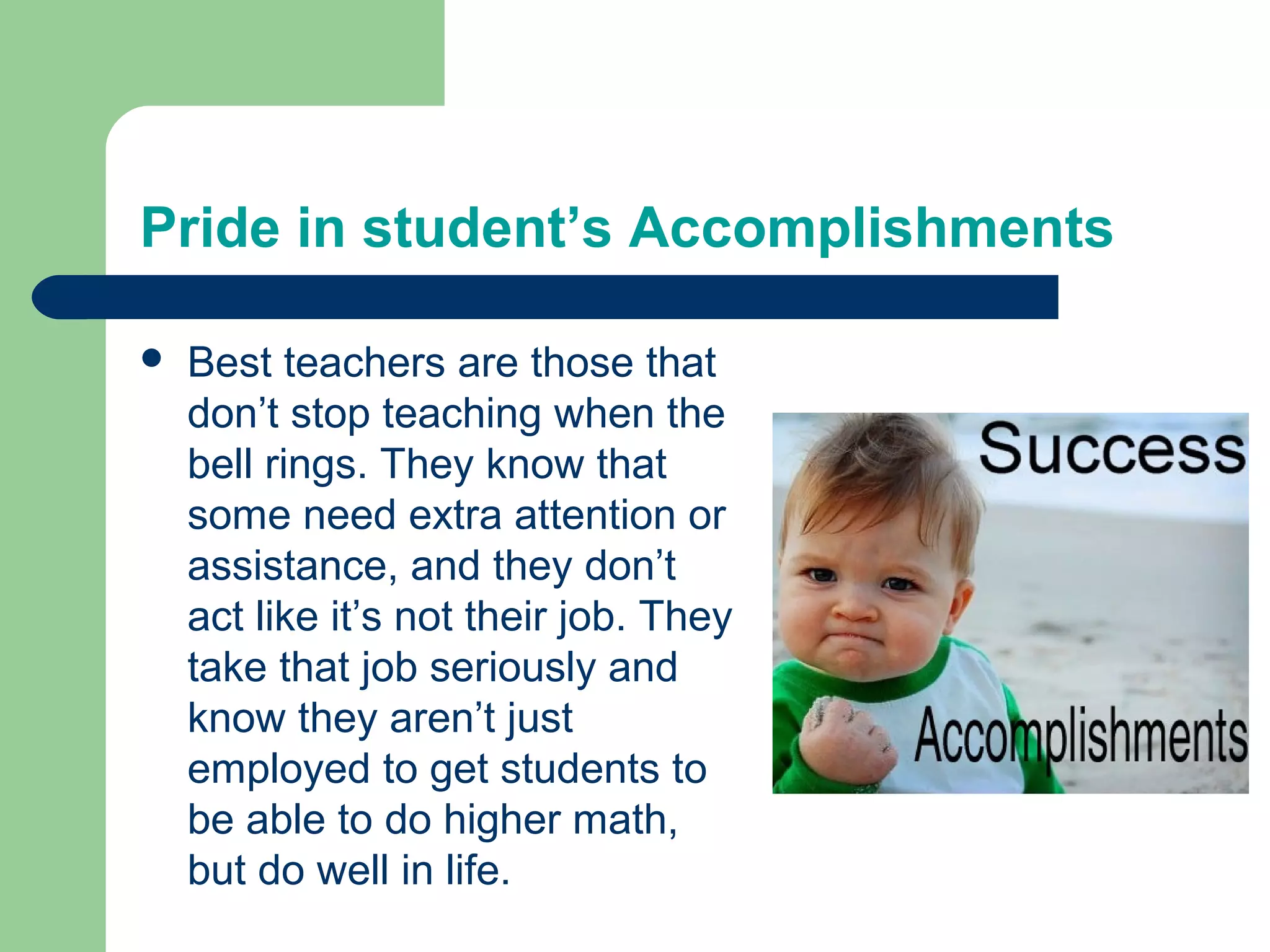 Pride in student’s Accomplishments

   Best teachers are those that
    don’t stop teaching when the
    bell rings. They know that
    some need extra attention or
    assistance, and they don’t
    act like it’s not their job. They
    take that job seriously and
    know they aren’t just
    employed to get students to
    be able to do higher math,
    but do well in life.
 