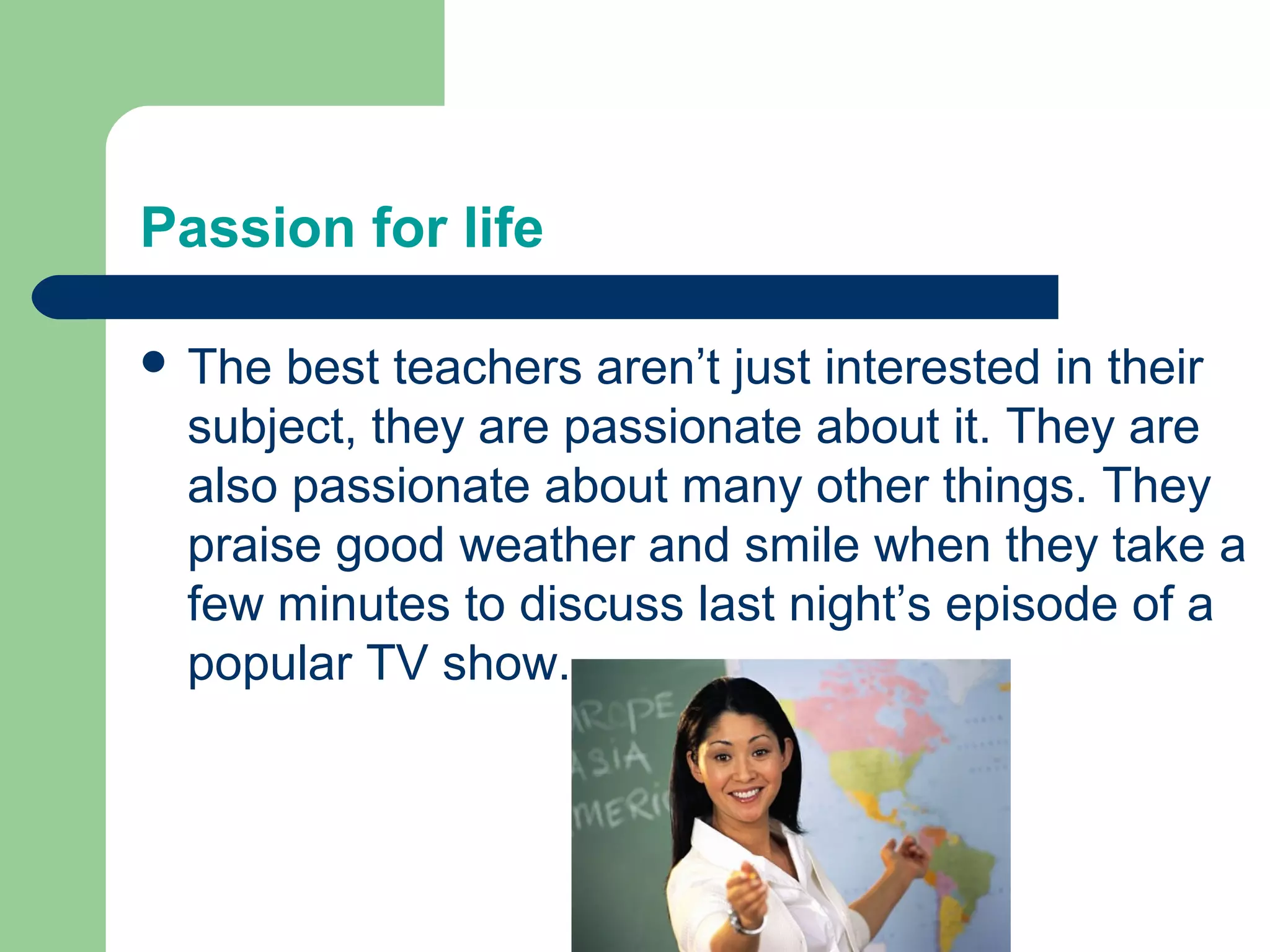 Passion for life

 The best teachers aren’t just interested in their
 subject, they are passionate about it. They are
 also passionate about many other things. They
 praise good weather and smile when they take a
 few minutes to discuss last night’s episode of a
 popular TV show.
 