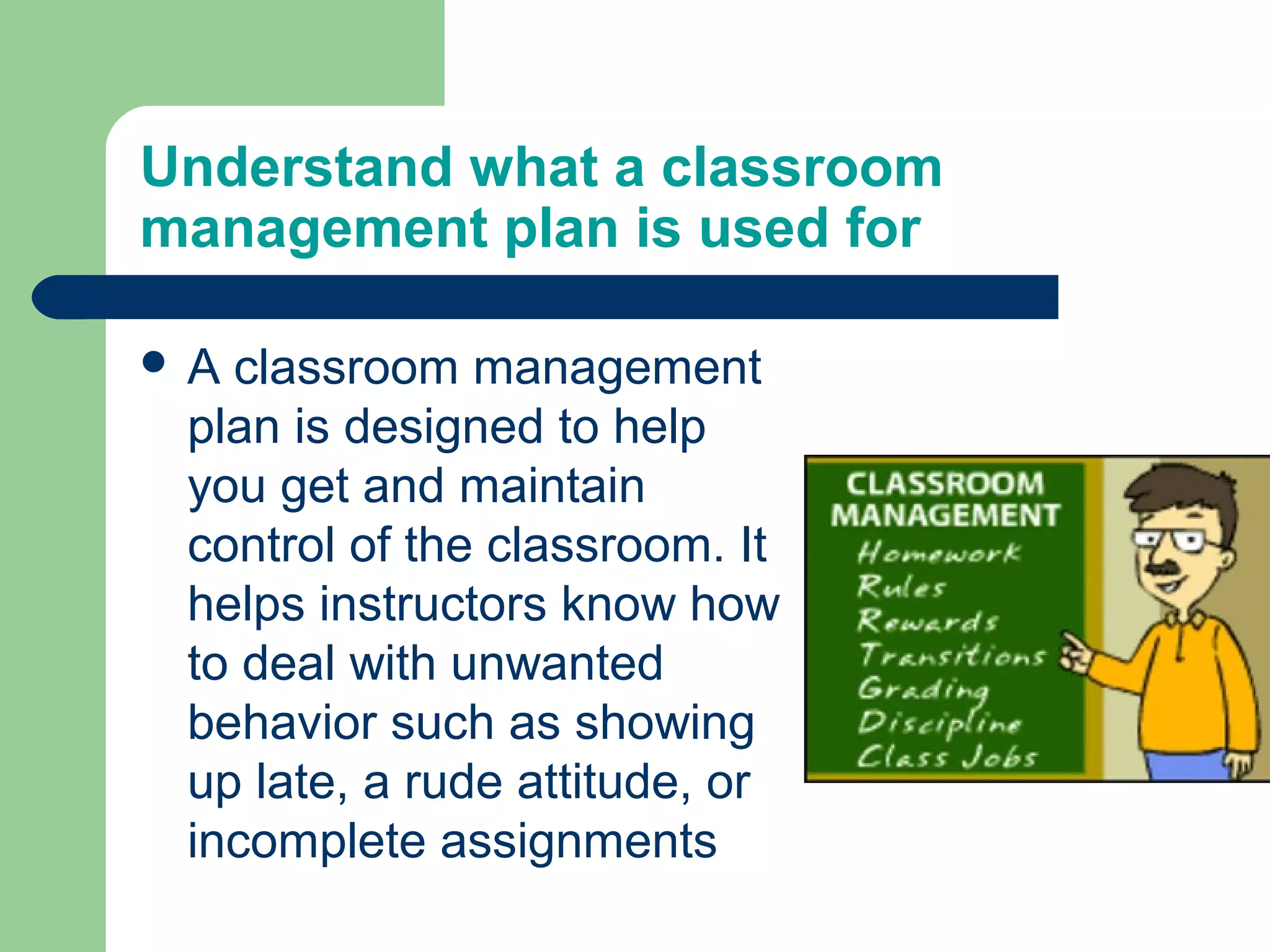 Understand what a classroom
management plan is used for

A classroom management
 plan is designed to help
 you get and maintain
 control of the classroom. It
 helps instructors know how
 to deal with unwanted
 behavior such as showing
 up late, a rude attitude, or
 incomplete assignments
 