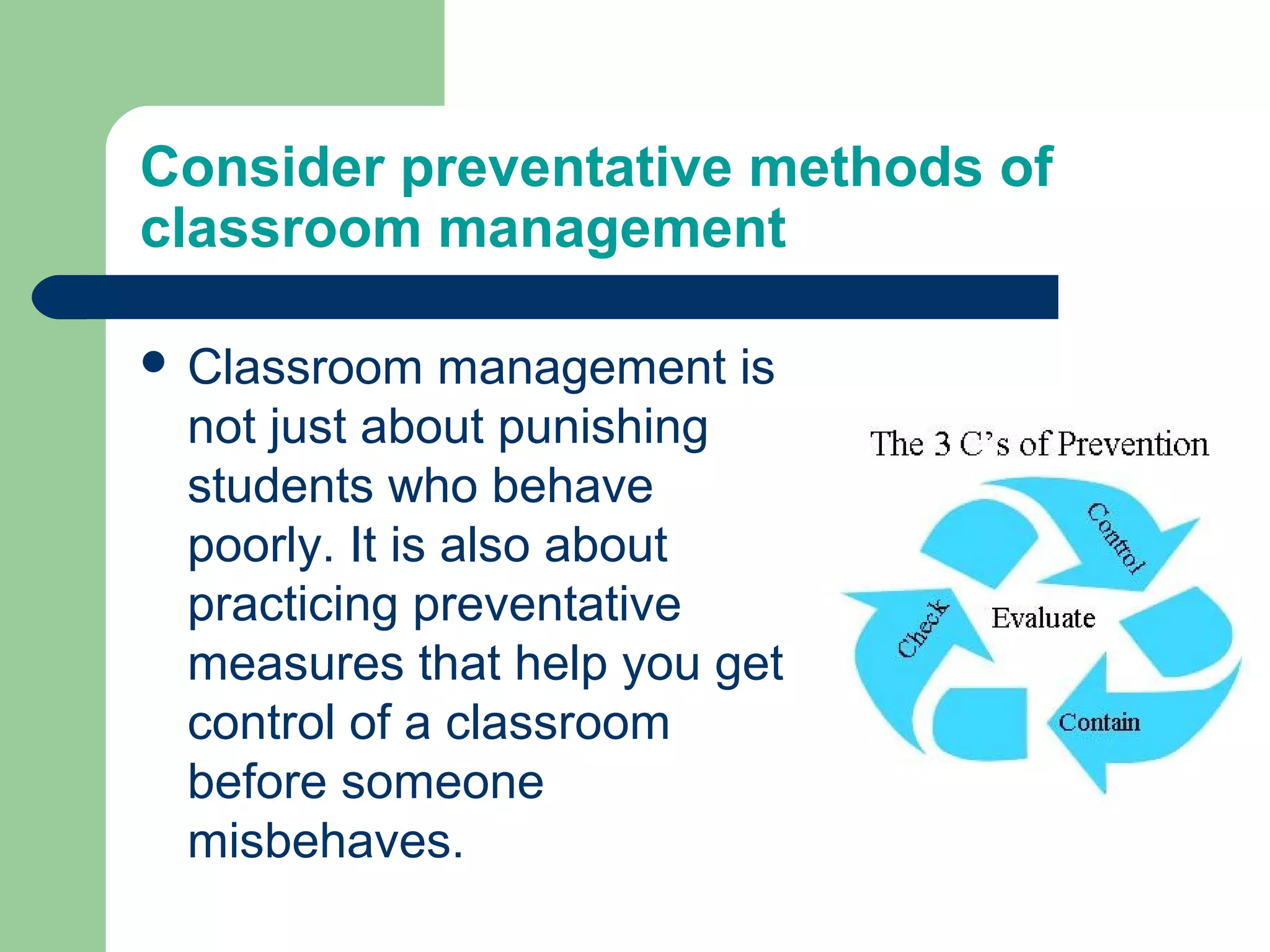 Consider preventative methods of
classroom management

 Classroom    management is
 not just about punishing
 students who behave
 poorly. It is also about
 practicing preventative
 measures that help you get
 control of a classroom
 before someone
 misbehaves.
 