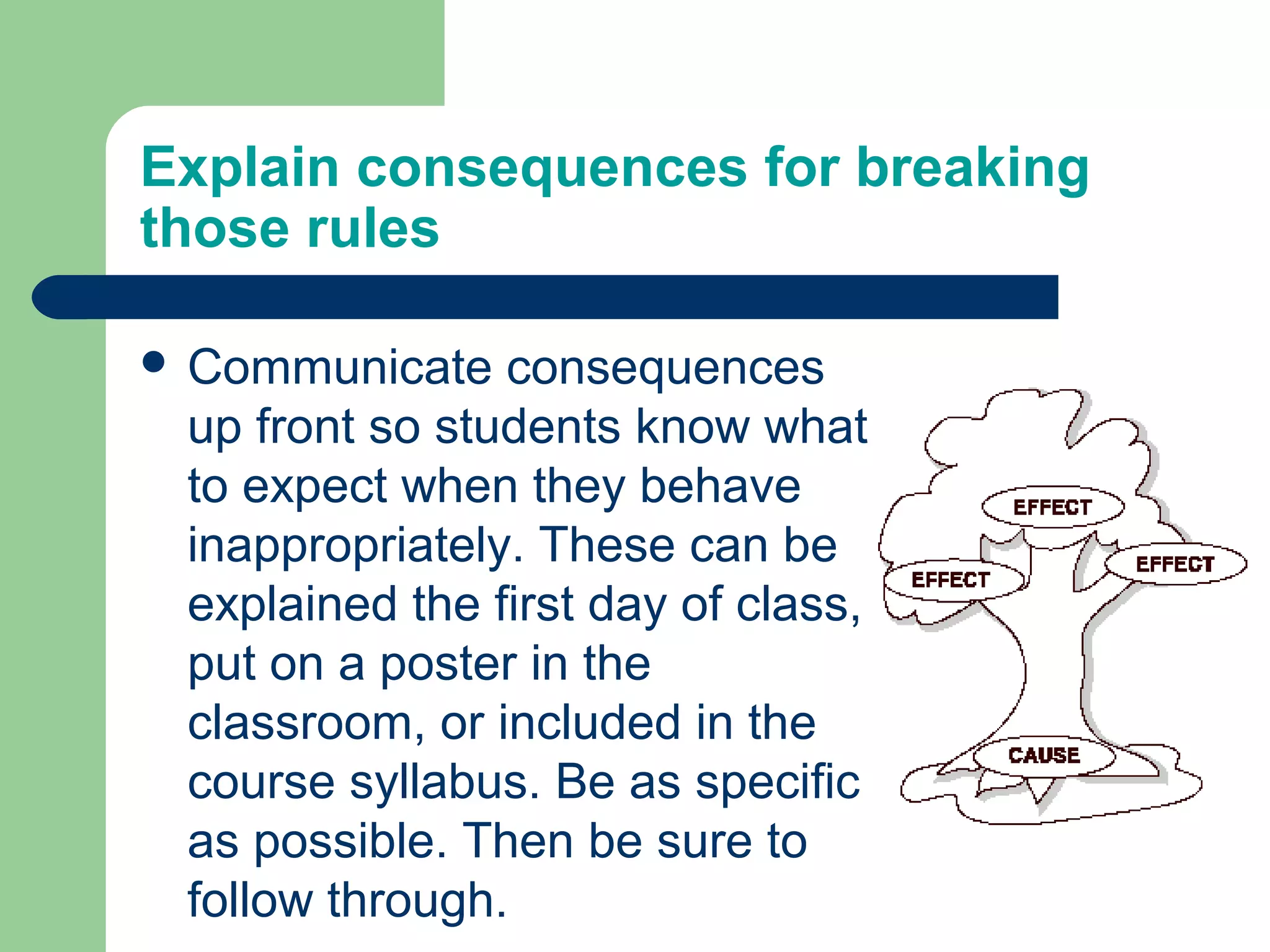 Explain consequences for breaking
those rules

 Communicate   consequences
 up front so students know what
 to expect when they behave
 inappropriately. These can be
 explained the first day of class,
 put on a poster in the
 classroom, or included in the
 course syllabus. Be as specific
 as possible. Then be sure to
 follow through.
 