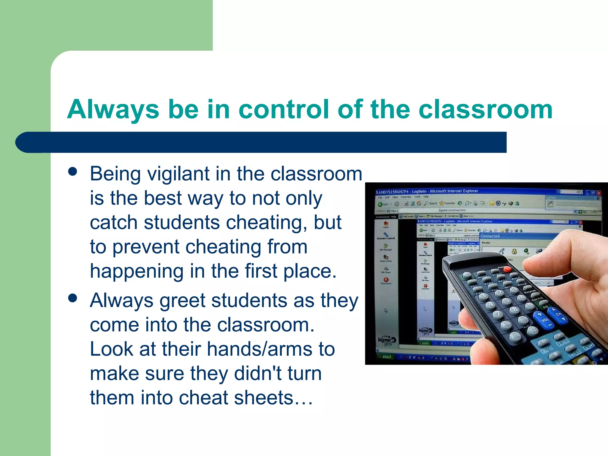 Always be in control of the classroom

   Being vigilant in the classroom
    is the best way to not only
    catch students cheating, but
    to prevent cheating from
    happening in the first place.
   Always greet students as they
    come into the classroom.
    Look at their hands/arms to
    make sure they didn't turn
    them into cheat sheets…
 