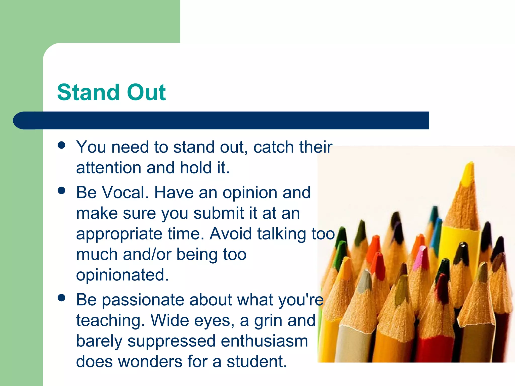 Stand Out

   You need to stand out, catch their
    attention and hold it.
   Be Vocal. Have an opinion and
    make sure you submit it at an
    appropriate time. Avoid talking too
    much and/or being too
    opinionated.
   Be passionate about what you're
    teaching. Wide eyes, a grin and
    barely suppressed enthusiasm
    does wonders for a student.
 
