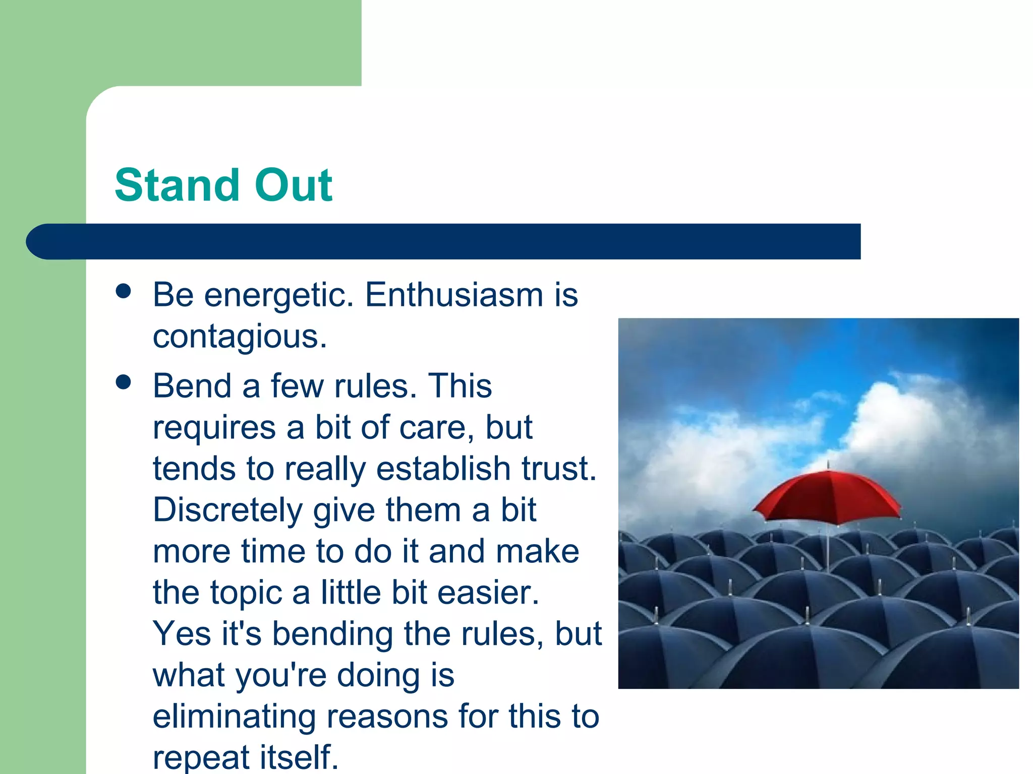 Stand Out

   Be energetic. Enthusiasm is
    contagious.
   Bend a few rules. This
    requires a bit of care, but
    tends to really establish trust.
    Discretely give them a bit
    more time to do it and make
    the topic a little bit easier.
    Yes it's bending the rules, but
    what you're doing is
    eliminating reasons for this to
    repeat itself.
 