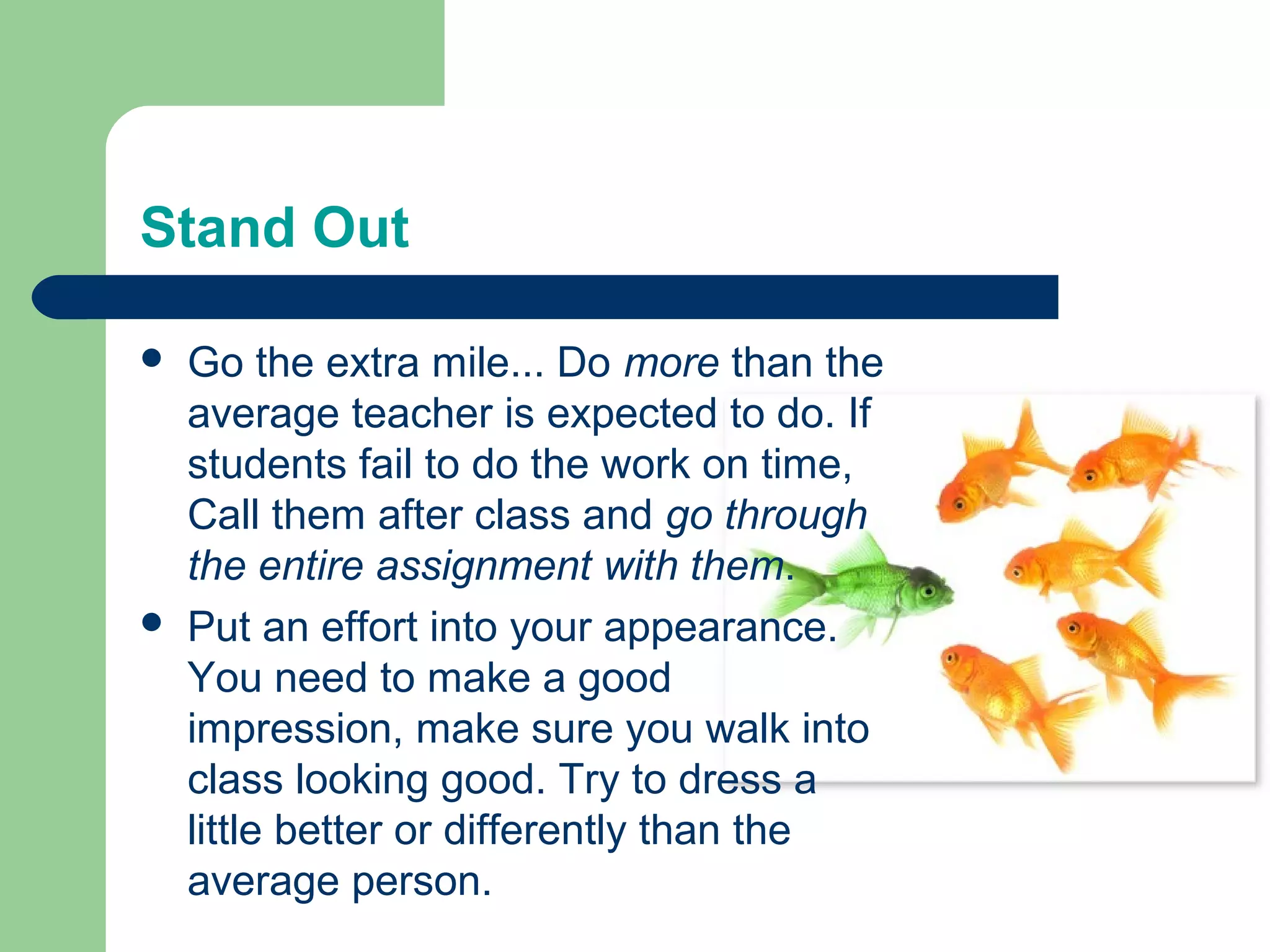 Stand Out

   Go the extra mile... Do more than the
    average teacher is expected to do. If
    students fail to do the work on time,
    Call them after class and go through
    the entire assignment with them.
   Put an effort into your appearance.
    You need to make a good
    impression, make sure you walk into
    class looking good. Try to dress a
    little better or differently than the
    average person.
 