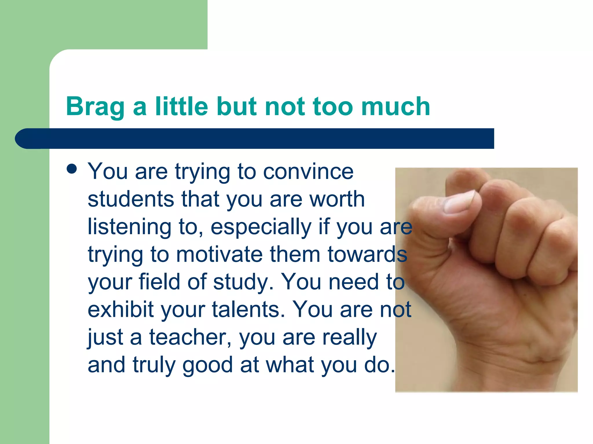 Brag a little but not too much

 You are trying to convince
 students that you are worth
 listening to, especially if you are
 trying to motivate them towards
 your field of study. You need to
 exhibit your talents. You are not
 just a teacher, you are really
 and truly good at what you do.
 