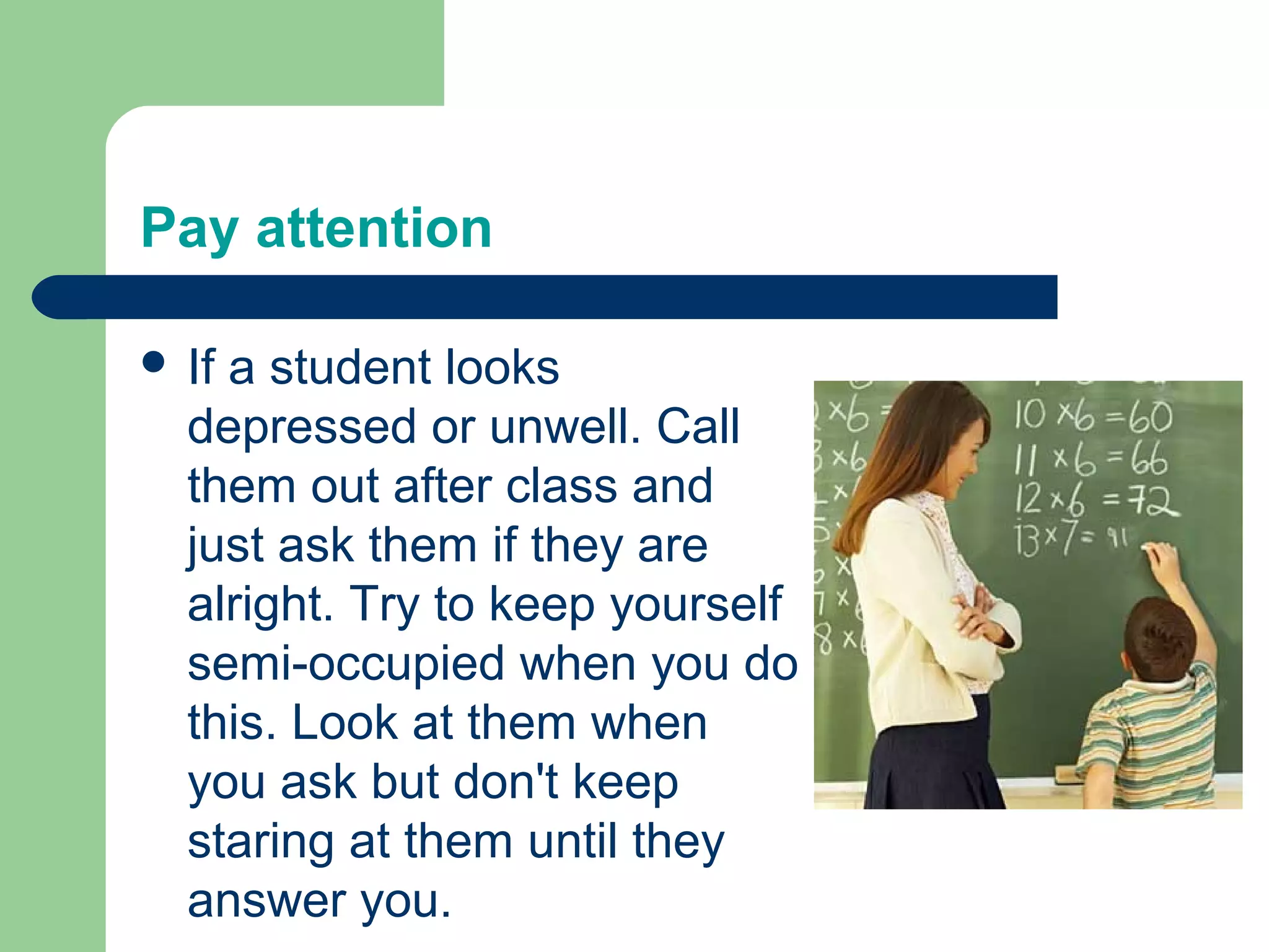 Pay attention

 Ifa student looks
  depressed or unwell. Call
  them out after class and
  just ask them if they are
  alright. Try to keep yourself
  semi-occupied when you do
  this. Look at them when
  you ask but don't keep
  staring at them until they
  answer you.
 