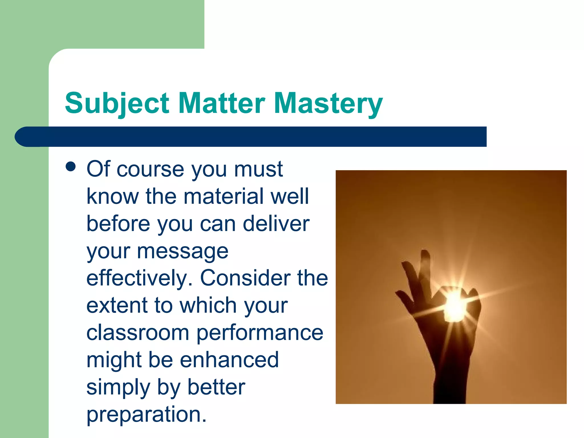 Subject Matter Mastery

 Ofcourse you must
 know the material well
 before you can deliver
 your message
 effectively. Consider the
 extent to which your
 classroom performance
 might be enhanced
 simply by better
 preparation.
 