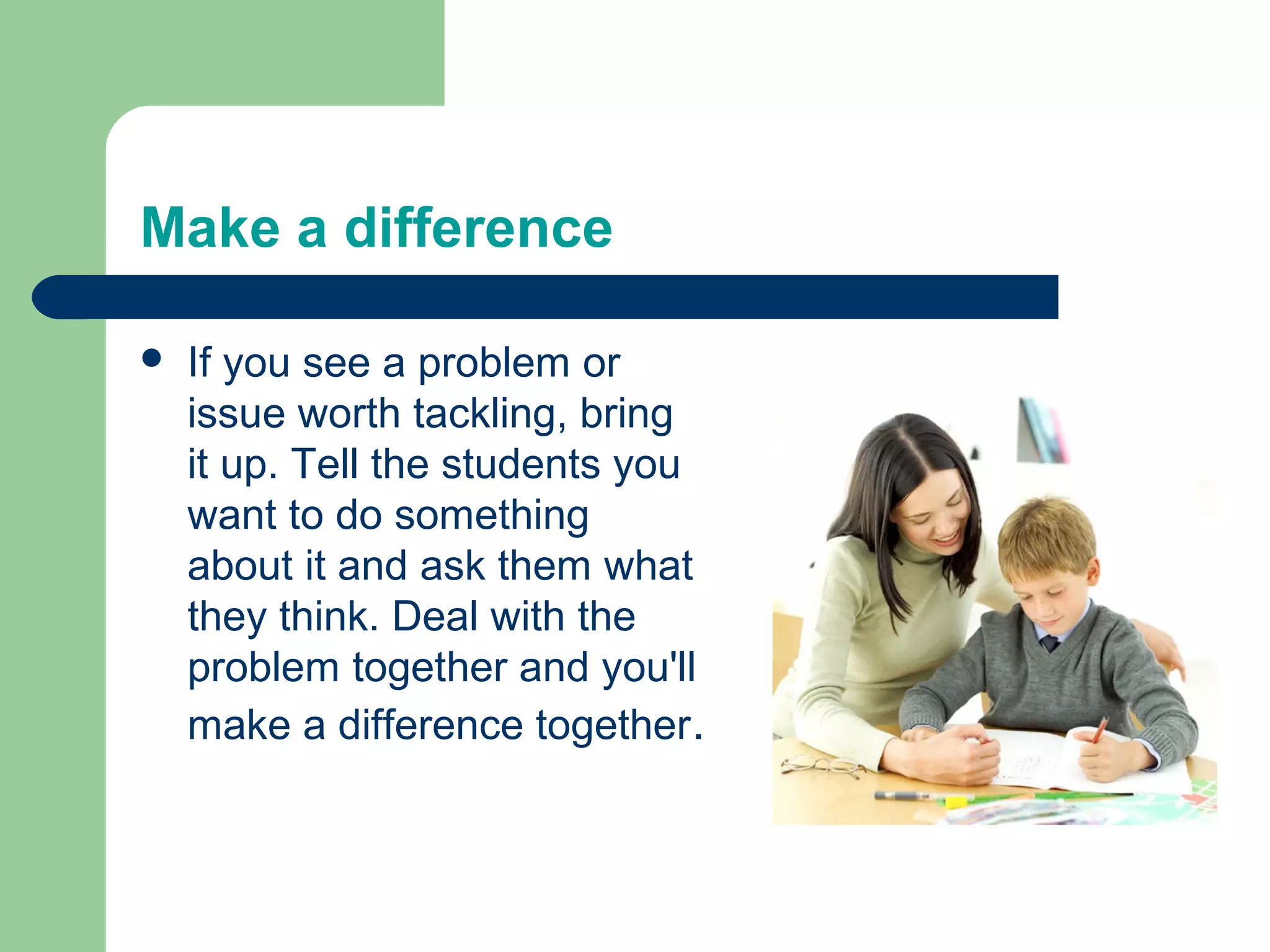Make a difference

   If you see a problem or
    issue worth tackling, bring
    it up. Tell the students you
    want to do something
    about it and ask them what
    they think. Deal with the
    problem together and you'll
    make a difference together.
 
