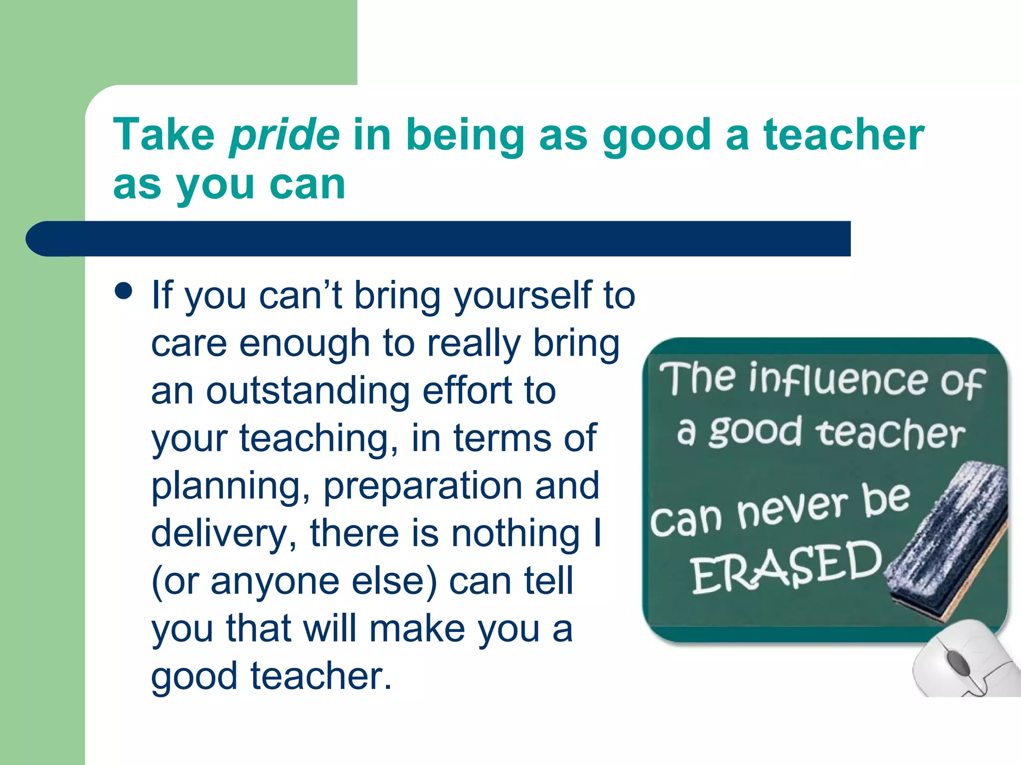 Take pride in being as good a teacher
as you can

 Ifyou can’t bring yourself to
  care enough to really bring
  an outstanding effort to
  your teaching, in terms of
  planning, preparation and
  delivery, there is nothing I
  (or anyone else) can tell
  you that will make you a
  good teacher.
 