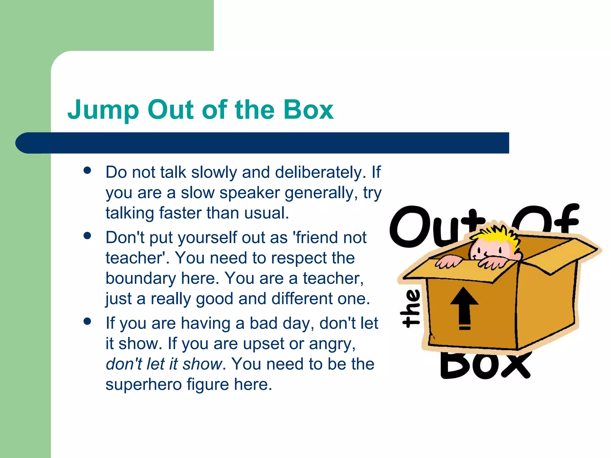 Jump Out of the Box

    Do not talk slowly and deliberately. If
     you are a slow speaker generally, try
     talking faster than usual.
    Don't put yourself out as 'friend not
     teacher'. You need to respect the
     boundary here. You are a teacher,
     just a really good and different one.
    If you are having a bad day, don't let
     it show. If you are upset or angry,
     don't let it show. You need to be the
     superhero figure here.
 