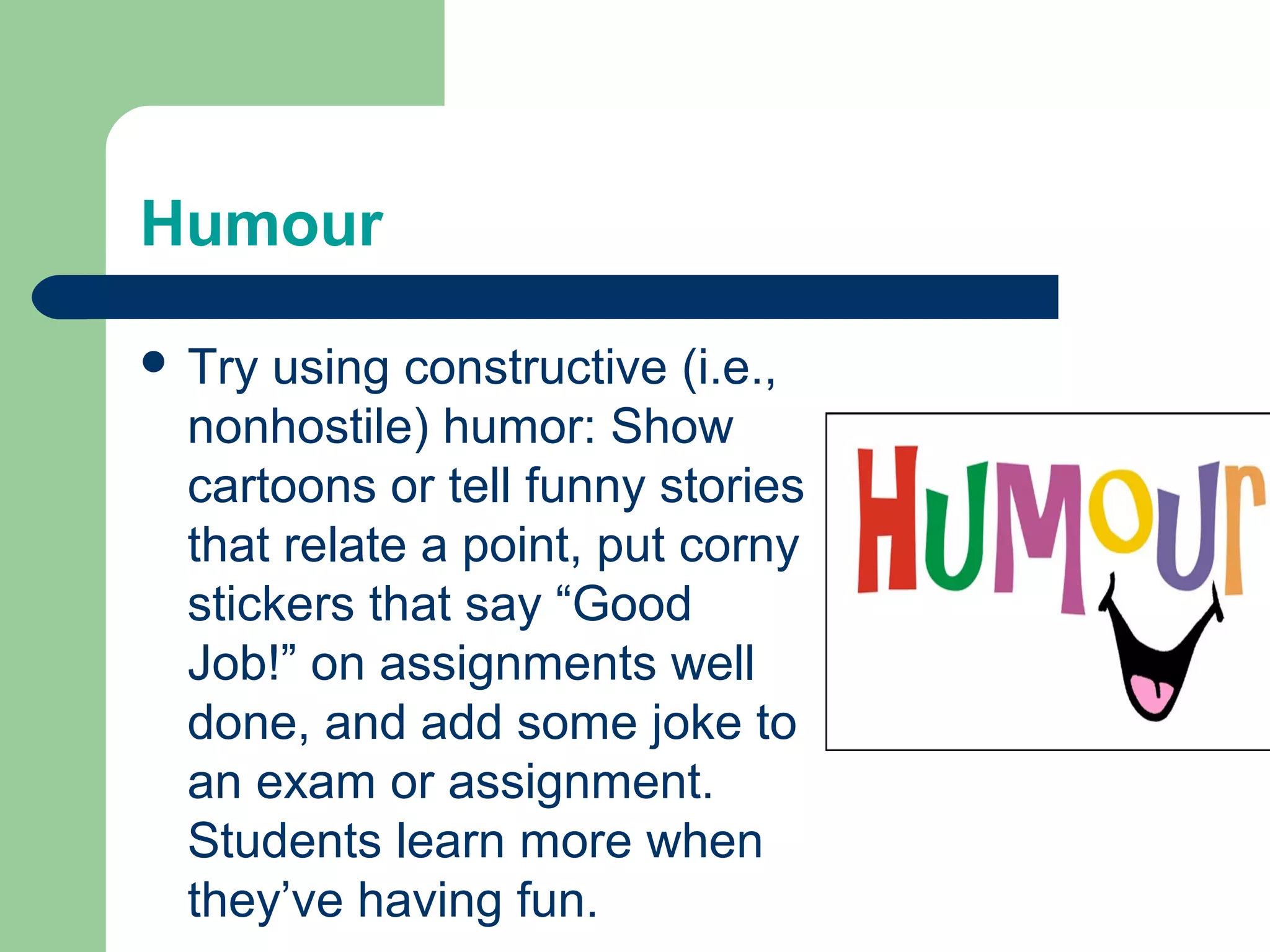 Humour

 Try using constructive (i.e.,
  nonhostile) humor: Show
  cartoons or tell funny stories
  that relate a point, put corny
  stickers that say “Good
  Job!” on assignments well
  done, and add some joke to
  an exam or assignment.
  Students learn more when
  they’ve having fun.
 