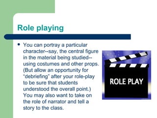 Role playing
   You can portray a particular
    character--say, the central figure
    in the material being studied--
    using costumes and other props.
    (But allow an opportunity for
    “debriefing” after your role-play
    to be sure that students
    understood the overall point.)
    You may also want to take on
    the role of narrator and tell a
    story to the class.
 