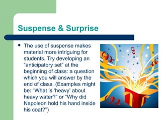Suspense & Surprise
   The use of suspense makes
    material more intriguing for
    students. Try developing an
    “anticipatory set” at the
    beginning of class: a question
    which you will answer by the
    end of class. (Examples might
    be: “What is ‘heavy’ about
    heavy water?” or “Why did
    Napoleon hold his hand inside
    his coat?”)
 