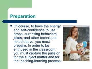 Preparation
 Of course, to have the energy
 and self-confidence to use
 props, surprising behaviors,
 jokes, and other techniques
 noted above, you must
 prepare. In order to be
 enthused in the classroom,
 you must capture the passion
 for the subject matter and for
 the teaching-learning process.
 