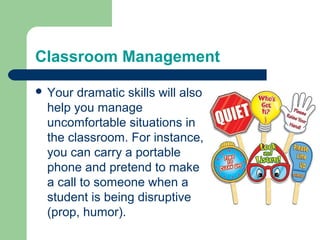 Classroom Management

 Your dramatic skills will also
 help you manage
 uncomfortable situations in
 the classroom. For instance,
 you can carry a portable
 phone and pretend to make
 a call to someone when a
 student is being disruptive
 (prop, humor).
 