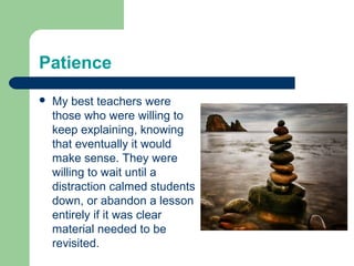 Patience
   My best teachers were
    those who were willing to
    keep explaining, knowing
    that eventually it would
    make sense. They were
    willing to wait until a
    distraction calmed students
    down, or abandon a lesson
    entirely if it was clear
    material needed to be
    revisited.
 