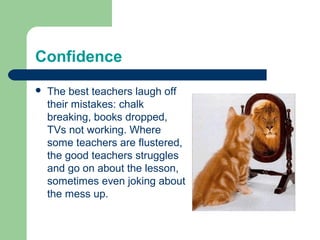 Confidence
   The best teachers laugh off
    their mistakes: chalk
    breaking, books dropped,
    TVs not working. Where
    some teachers are flustered,
    the good teachers struggles
    and go on about the lesson,
    sometimes even joking about
    the mess up.
 