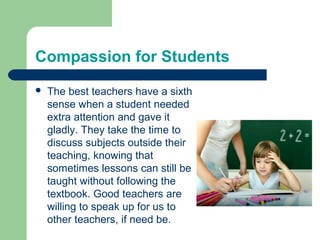 Compassion for Students
   The best teachers have a sixth
    sense when a student needed
    extra attention and gave it
    gladly. They take the time to
    discuss subjects outside their
    teaching, knowing that
    sometimes lessons can still be
    taught without following the
    textbook. Good teachers are
    willing to speak up for us to
    other teachers, if need be.
 