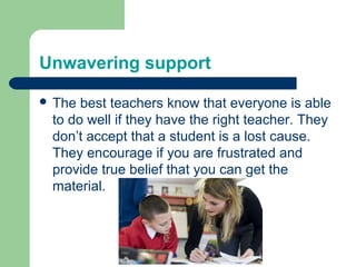 Unwavering support

 The best teachers know that everyone is able
 to do well if they have the right teacher. They
 don’t accept that a student is a lost cause.
 They encourage if you are frustrated and
 provide true belief that you can get the
 material.
 