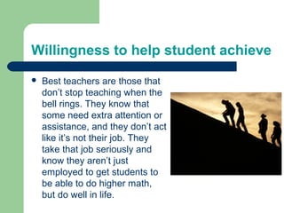Willingness to help student achieve
   Best teachers are those that
    don’t stop teaching when the
    bell rings. They know that
    some need extra attention or
    assistance, and they don’t act
    like it’s not their job. They
    take that job seriously and
    know they aren’t just
    employed to get students to
    be able to do higher math,
    but do well in life.
 